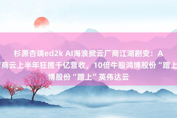 杉原杏璃ed2k AI海浪掀云厂商江湖剧变：A股三大运营商云上半年狂揽千亿营收，10倍牛股鸿博股份“蹭上”英伟达云