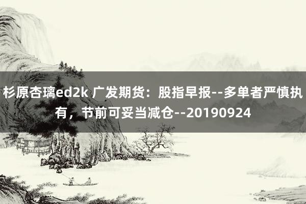 杉原杏璃ed2k 广发期货：股指早报--多单者严慎执有，节前可妥当减仓--20190924