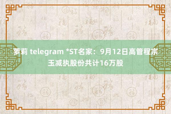 萝莉 telegram *ST名家：9月12日高管程宗玉减执股份共计16万股