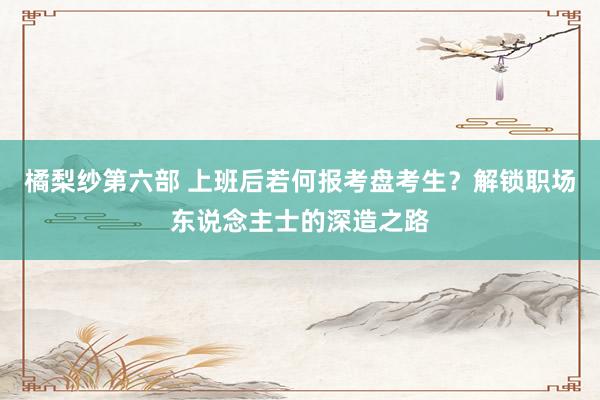 橘梨纱第六部 上班后若何报考盘考生？解锁职场东说念主士的深造之路