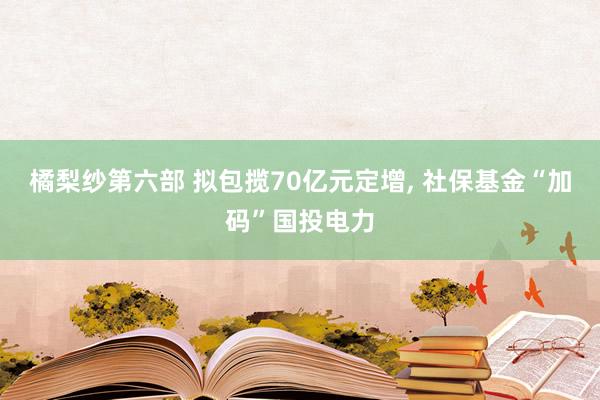 橘梨纱第六部 拟包揽70亿元定增， 社保基金“加码”国投电力