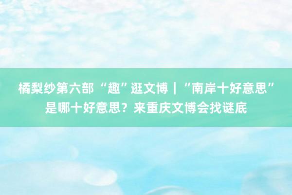 橘梨纱第六部 “趣”逛文博｜“南岸十好意思”是哪十好意思？来重庆文博会找谜底
