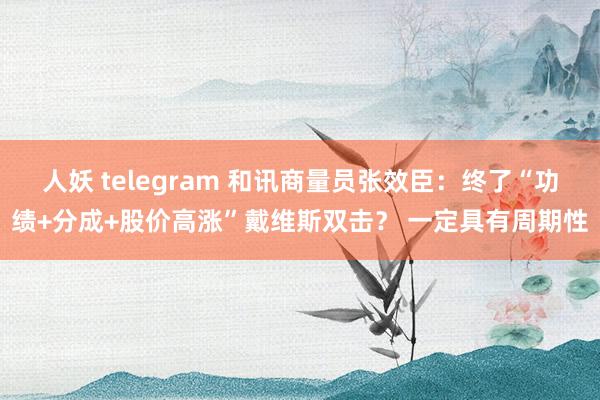 人妖 telegram 和讯商量员张效臣：终了“功绩+分成+股价高涨”戴维斯双击？ 一定具有周期性