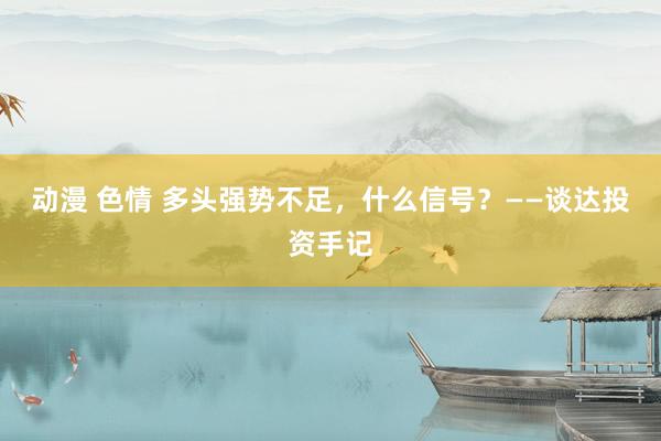 动漫 色情 多头强势不足，什么信号？——谈达投资手记