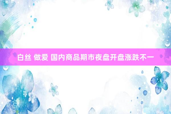 白丝 做爱 国内商品期市夜盘开盘涨跌不一