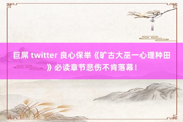 巨屌 twitter 良心保举《旷古大巫一心理种田》必读章节悲伤不肯落幕！