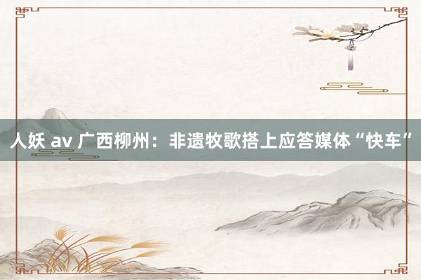 人妖 av 广西柳州：非遗牧歌搭上应答媒体“快车”