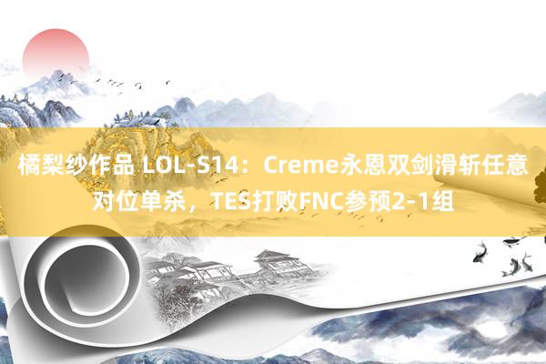 橘梨纱作品 LOL-S14：Creme永恩双剑滑斩任意对位单杀，TES打败FNC参预2-1组