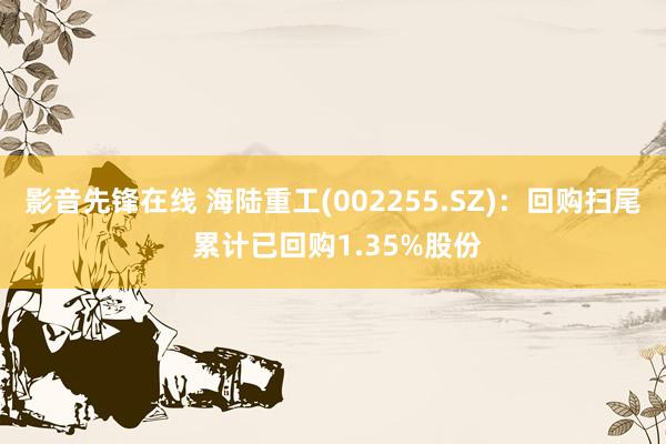 影音先锋在线 海陆重工(002255.SZ)：回购扫尾 累计已回购1.35%股份