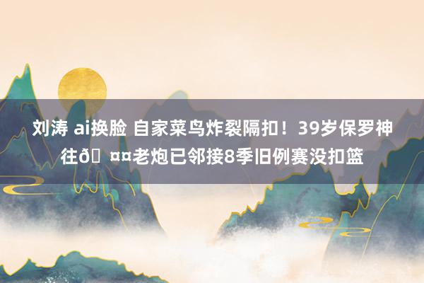 刘涛 ai换脸 自家菜鸟炸裂隔扣！39岁保罗神往🤤老炮已邻接8季旧例赛没扣篮