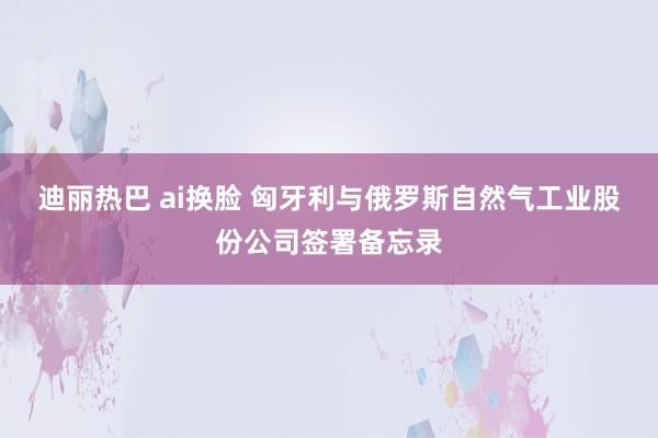 迪丽热巴 ai换脸 匈牙利与俄罗斯自然气工业股份公司签署备忘录