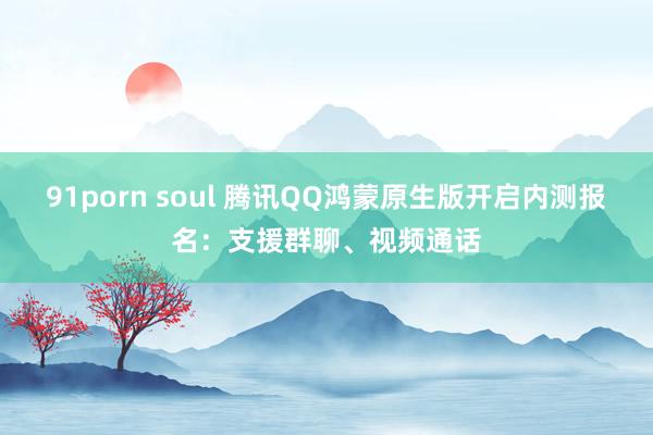 91porn soul 腾讯QQ鸿蒙原生版开启内测报名：支援群聊、视频通话