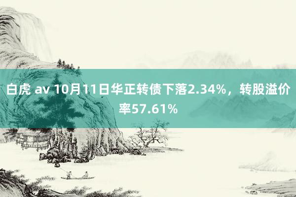 白虎 av 10月11日华正转债下落2.34%，转股溢价率57.61%
