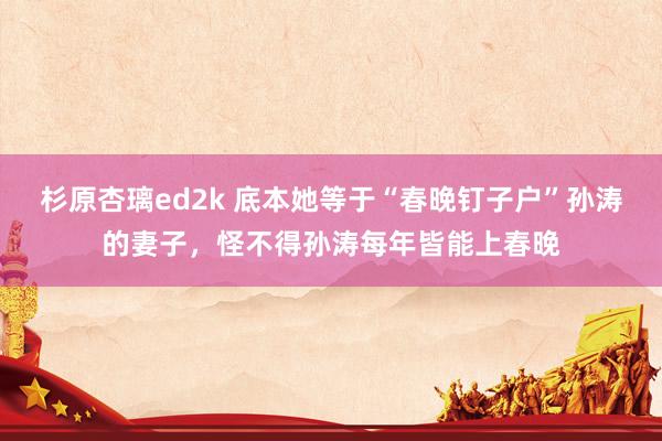 杉原杏璃ed2k 底本她等于“春晚钉子户”孙涛的妻子，怪不得孙涛每年皆能上春晚