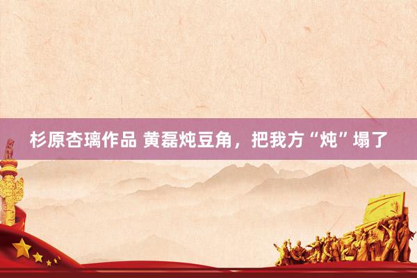 杉原杏璃作品 黄磊炖豆角，把我方“炖”塌了