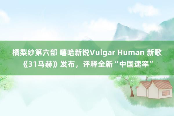 橘梨纱第六部 嘻哈新锐Vulgar Human 新歌《31马赫》发布，评释全新“中国速率”