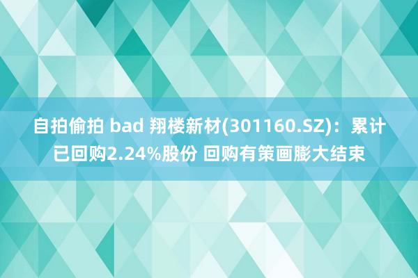 自拍偷拍 bad 翔楼新材(301160.SZ)：累计已回购2.24%股份 回购有策画膨大结束