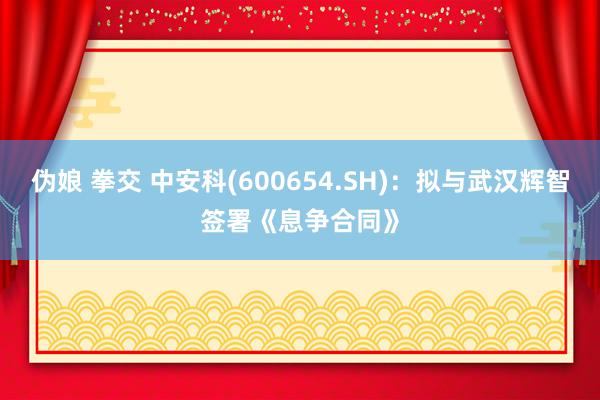 伪娘 拳交 中安科(600654.SH)：拟与武汉辉智签署《息争合同》
