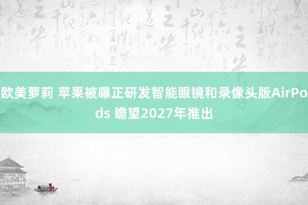 欧美萝莉 苹果被曝正研发智能眼镜和录像头版AirPods 瞻望2027年推出