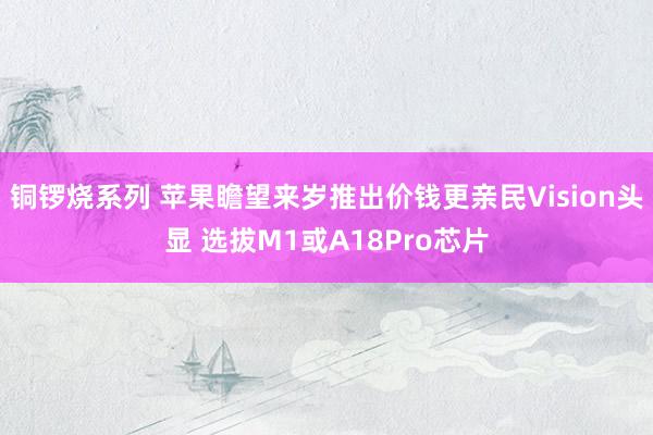 铜锣烧系列 苹果瞻望来岁推出价钱更亲民Vision头显 选拔M1或A18Pro芯片