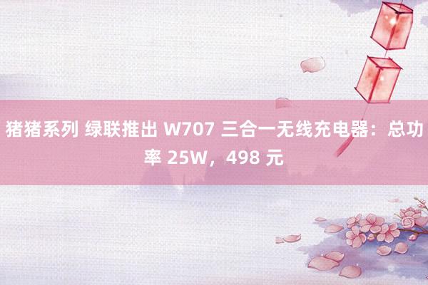 猪猪系列 绿联推出 W707 三合一无线充电器：总功率 25W，498 元