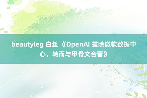 beautyleg 白丝 《OpenAI 拔除微软数据中心，转而与甲骨文合营》