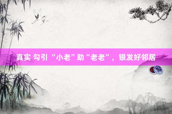 真实 勾引 “小老”助“老老”，银发好邻居