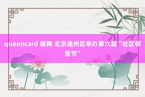 queencard 裸舞 北京通州区举办第六届“社区邻里节”