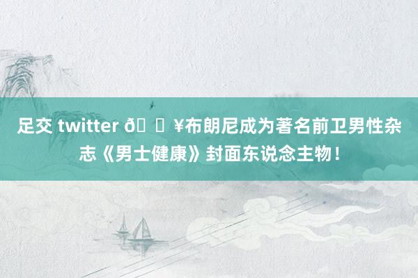足交 twitter 🔥布朗尼成为著名前卫男性杂志《男士健康》封面东说念主物！