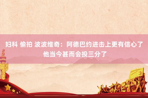 妇科 偷拍 波波维奇：阿德巴约进击上更有信心了 他当今甚而会投三分了