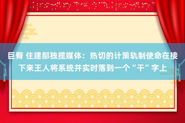 巨臀 住建部独揽媒体：热切的计策轨制使命在接下来王人将系统并实时落到一个“干”字上