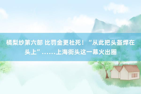 橘梨纱第六部 比罚金更社死！“从此把头盔焊在头上”……上海街头这一幕火出圈