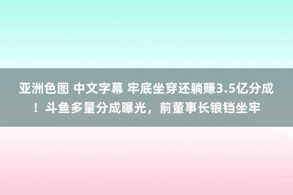 亚洲色图 中文字幕 牢底坐穿还躺赚3.5亿分成！斗鱼多量分成曝光，前董事长锒铛坐牢