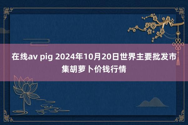 在线av pig 2024年10月20日世界主要批发市集胡萝卜价钱行情