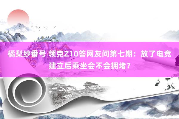 橘梨纱番号 领克Z10答网友问第七期：放了电竞建立后乘坐会不会拥堵？