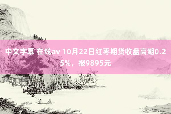 中文字幕 在线av 10月22日红枣期货收盘高潮0.25%，报9895元