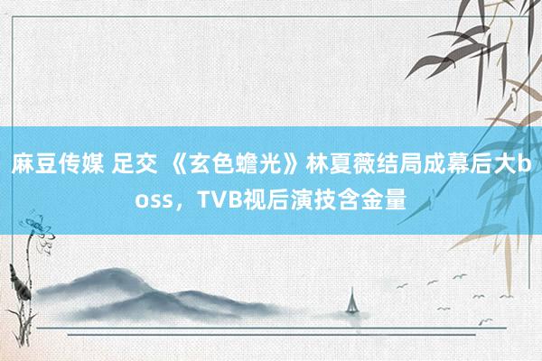 麻豆传媒 足交 《玄色蟾光》林夏薇结局成幕后大boss，TVB视后演技含金量