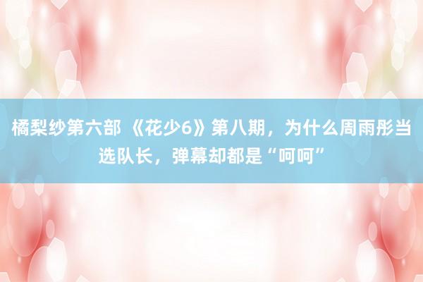 橘梨纱第六部 《花少6》第八期，为什么周雨彤当选队长，弹幕却都是“呵呵”