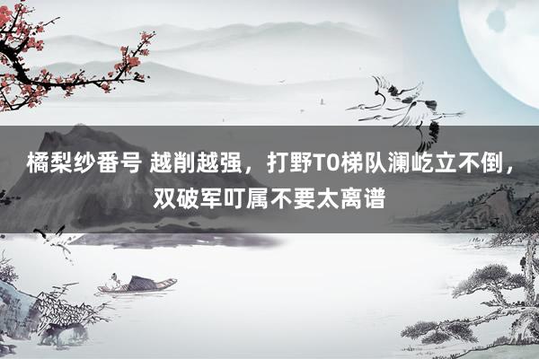 橘梨纱番号 越削越强，打野T0梯队澜屹立不倒，双破军叮属不要太离谱