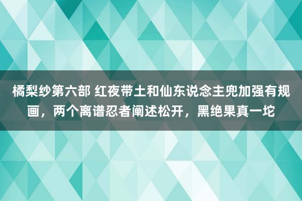 橘梨纱第六部 红夜带土和仙东说念主兜加强有规画，两个离谱忍者阐述松开，黑绝果真一坨