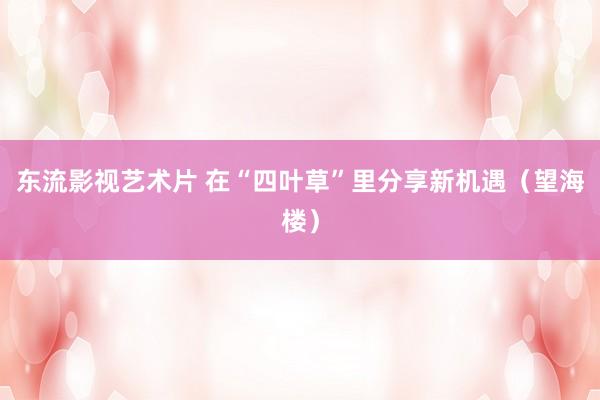 东流影视艺术片 在“四叶草”里分享新机遇（望海楼）