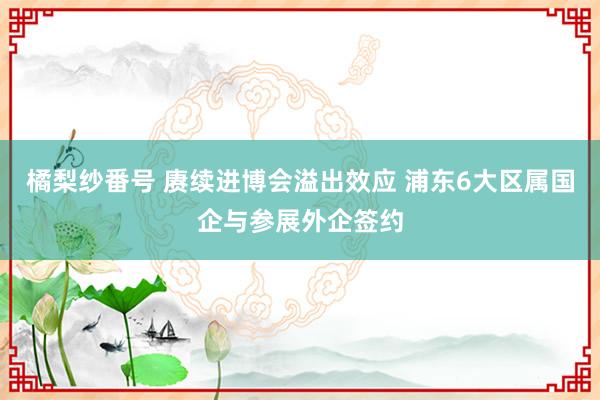 橘梨纱番号 赓续进博会溢出效应 浦东6大区属国企与参展外企签约