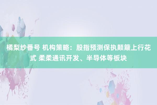 橘梨纱番号 机构策略：股指预测保执颠簸上行花式 柔柔通讯开发、半导体等板块