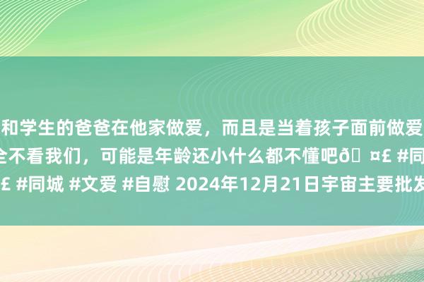 和学生的爸爸在他家做爱，而且是当着孩子面前做爱，太刺激了，孩子完全不看我们，可能是年龄还小什么都不懂吧🤣 #同城 #文爱 #自慰 2024年12月21日宇宙主要批发市集葱价钱行情
