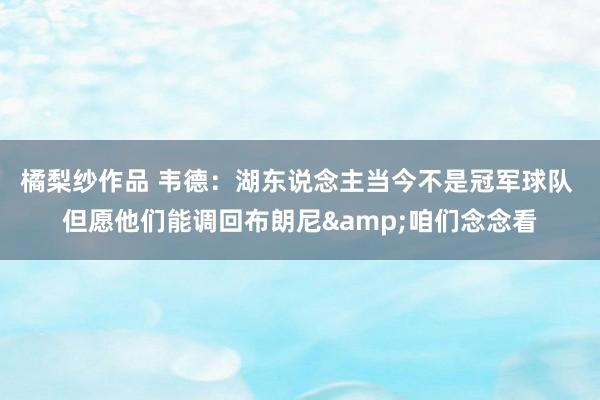 橘梨纱作品 韦德：湖东说念主当今不是冠军球队 但愿他们能调回布朗尼&咱们念念看