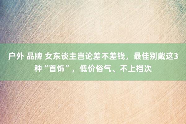 户外 品牌 女东谈主岂论差不差钱，最佳别戴这3种“首饰”，低价俗气、不上档次