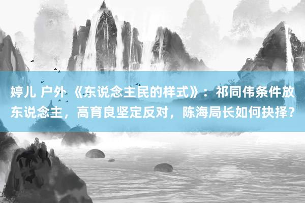 婷儿 户外 《东说念主民的样式》：祁同伟条件放东说念主，高育良坚定反对，陈海局长如何抉择？
