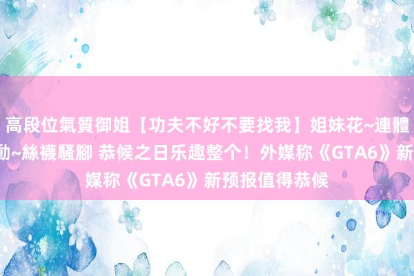 高段位氣質御姐【功夫不好不要找我】姐妹花~連體絲襪~大奶晃動~絲襪騷腳 恭候之日乐趣整个！外媒称《GTA6》新预报值得恭候