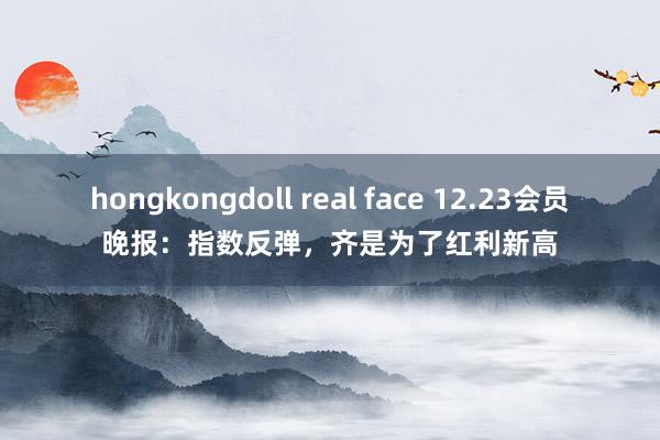 hongkongdoll real face 12.23会员晚报：指数反弹，齐是为了红利新高