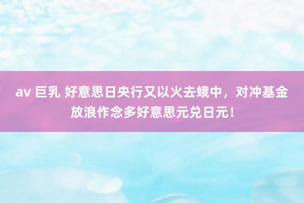 av 巨乳 好意思日央行又以火去蛾中，对冲基金放浪作念多好意思元兑日元！